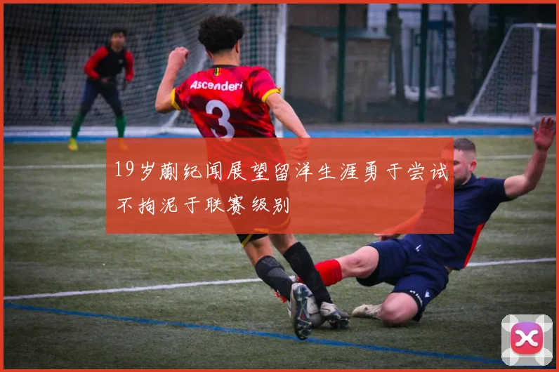 19岁蒯纪闻展望留洋生涯勇于尝试不拘泥于联赛级别