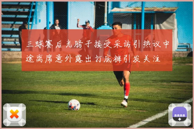 三球赛后光膀子接受采访引热议中途离席意外露出打底裤引发关注