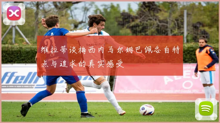 维拉蒂谈梅西内马尔姆巴佩各自特点与追求的真实感受