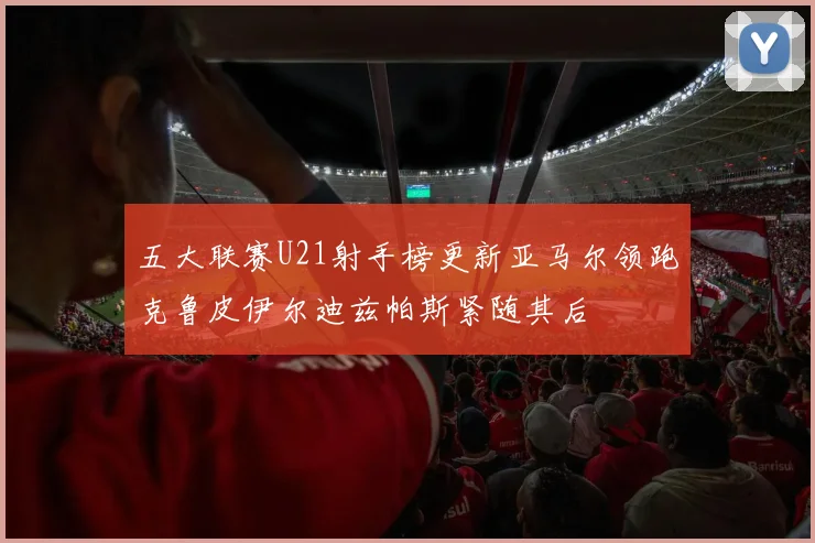 五大联赛U21射手榜更新亚马尔领跑克鲁皮伊尔迪兹帕斯紧随其后
