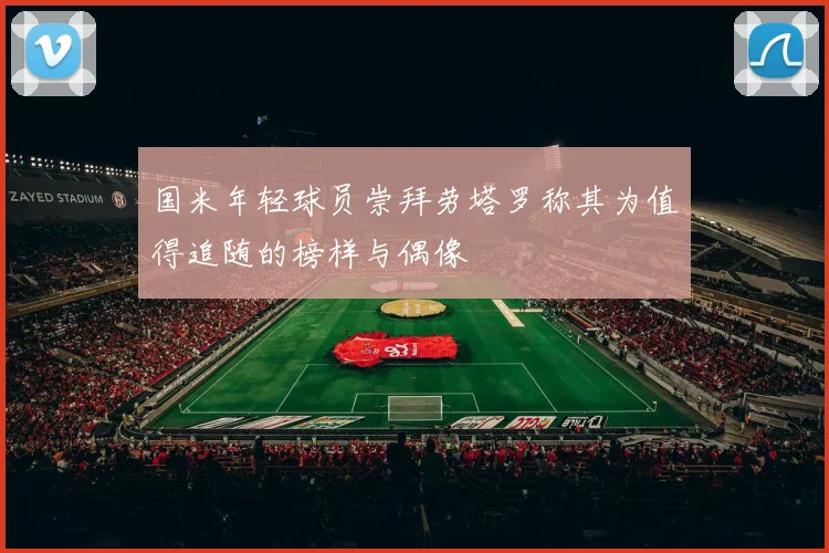 国米年轻球员崇拜劳塔罗称其为值得追随的榜样与偶像