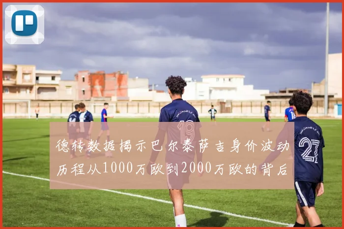 德转数据揭示巴尔泰萨吉身价波动历程从1000万欧到2000万欧的背后故事