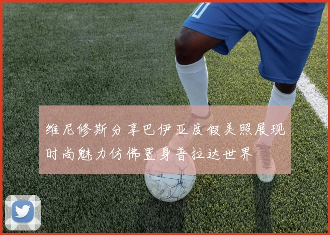 维尼修斯分享巴伊亚度假美照展现时尚魅力仿佛置身普拉达世界