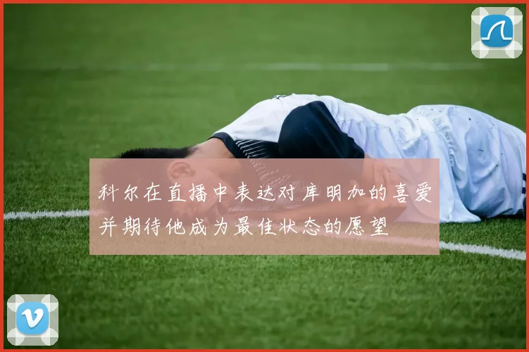 科尔在直播中表达对库明加的喜爱并期待他成为最佳状态的愿望