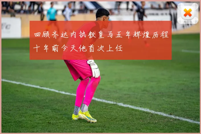 回顾齐达内执教皇马五年辉煌历程十年前今天他首次上任
