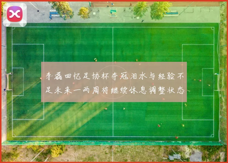李磊回忆足协杯夺冠泪水与经验不足未来一两周将继续休息调整状态