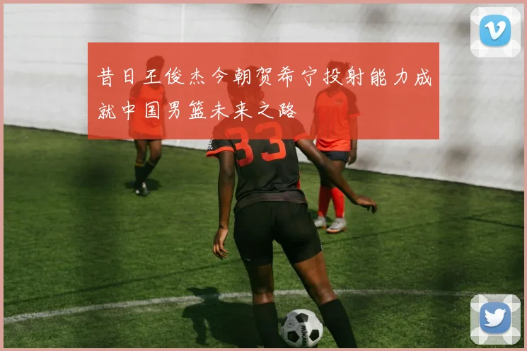 昔日王俊杰今朝贺希宁投射能力成就中国男篮未来之路