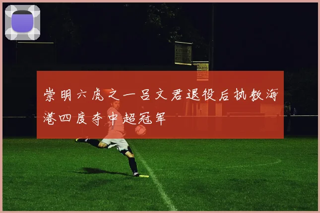 崇明六虎之一吕文君退役后执教海港四度夺中超冠军