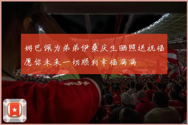 姆巴佩为弟弟伊桑庆生晒照送祝福愿你未来一切顺利幸福满满