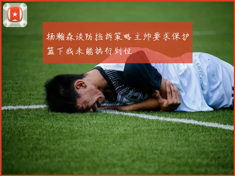 杨瀚森谈防挡拆策略主帅要求保护篮下我未能执行到位
