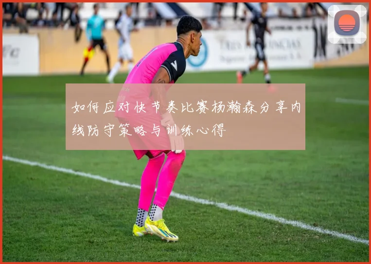 如何应对快节奏比赛杨瀚森分享内线防守策略与训练心得