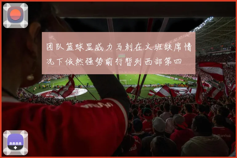 团队篮球显威力马刺在文班缺席情况下依然强势前行暂列西部第四