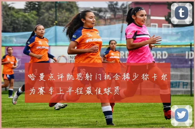 哈曼点评凯恩射门机会稀少称卡尔为赛季上半程最佳球员
