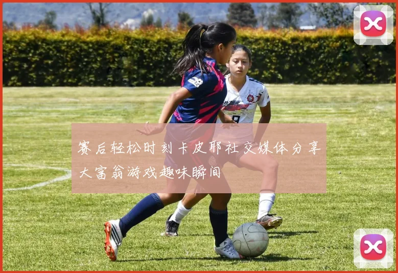 赛后轻松时刻卡皮耶社交媒体分享大富翁游戏趣味瞬间