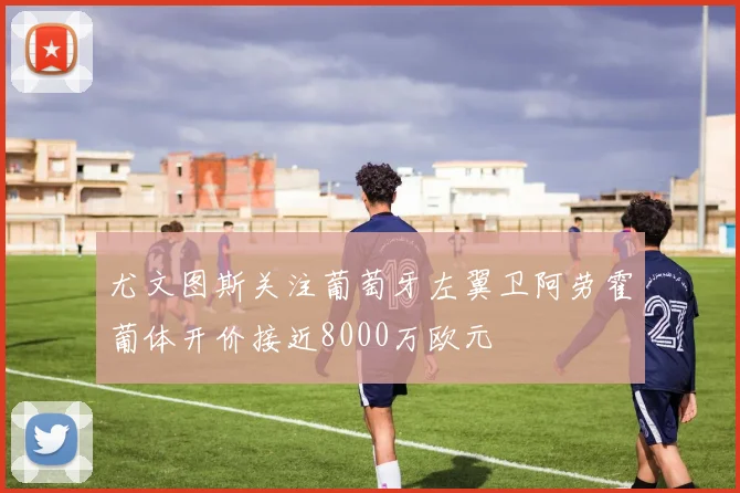 尤文图斯关注葡萄牙左翼卫阿劳霍葡体开价接近8000万欧元