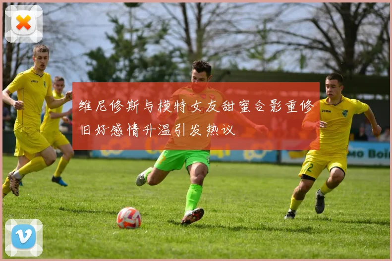 维尼修斯与模特女友甜蜜合影重修旧好感情升温引发热议