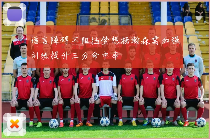 语言障碍不阻挡梦想杨瀚森需加强训练提升三分命中率