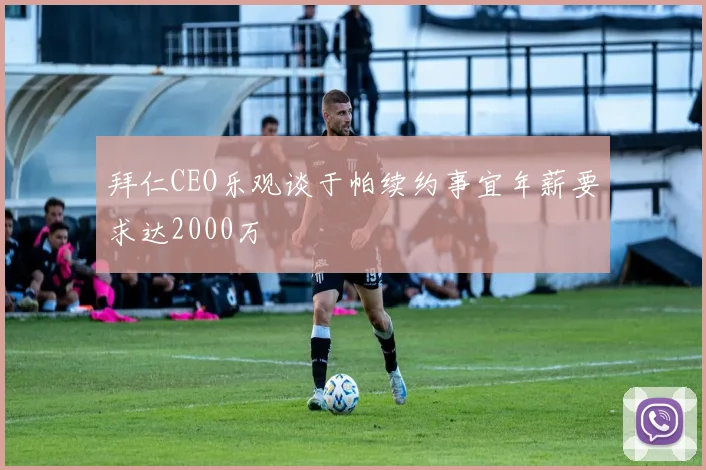 拜仁CEO乐观谈于帕续约事宜年薪要求达2000万