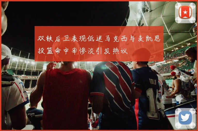双铁后卫表现低迷马克西与麦凯恩投篮命中率惨淡引发热议