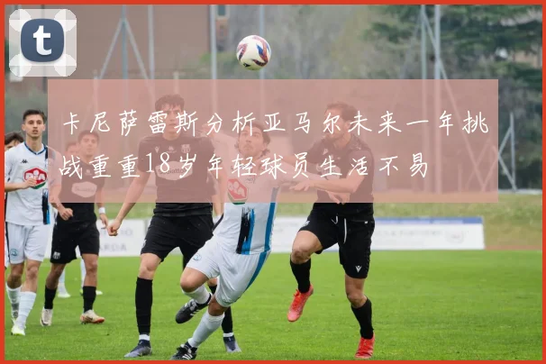 卡尼萨雷斯分析亚马尔未来一年挑战重重18岁年轻球员生活不易