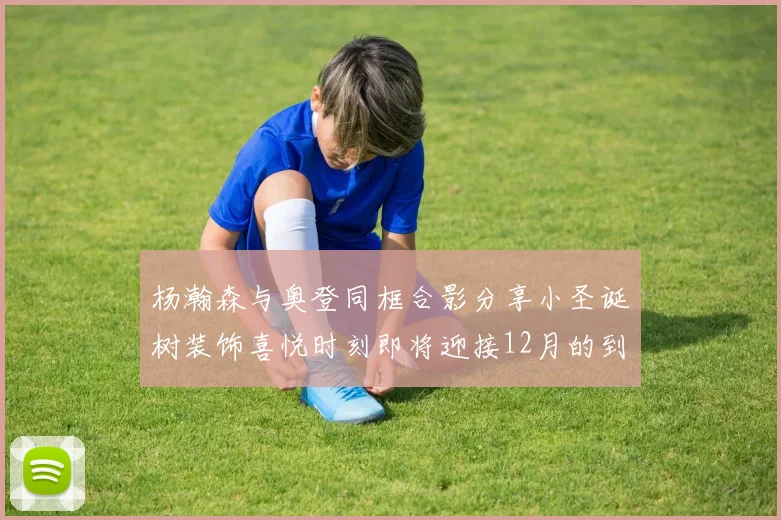 杨瀚森与奥登同框合影分享小圣诞树装饰喜悦时刻即将迎接12月的到来