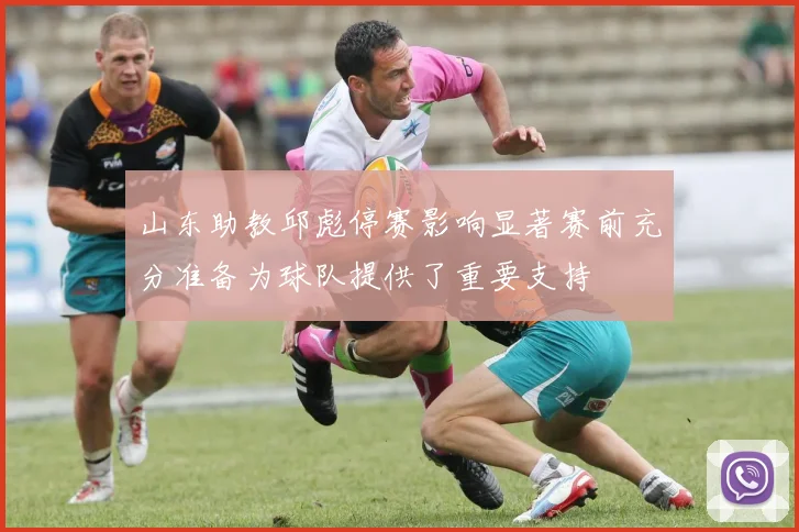 山东助教邱彪停赛影响显著赛前充分准备为球队提供了重要支持